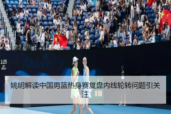 姚明解读中国男篮热身赛复盘内线轮转问题引关注