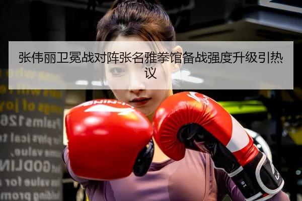 张伟丽卫冕战对阵张名雅拳馆备战强度升级引热议