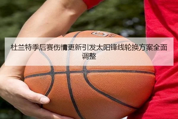 杜兰特季后赛伤情更新引发太阳锋线轮换方案全面调整
